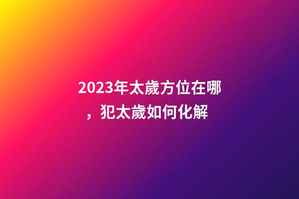 2023年太歲方位在哪，犯太歲如何化解